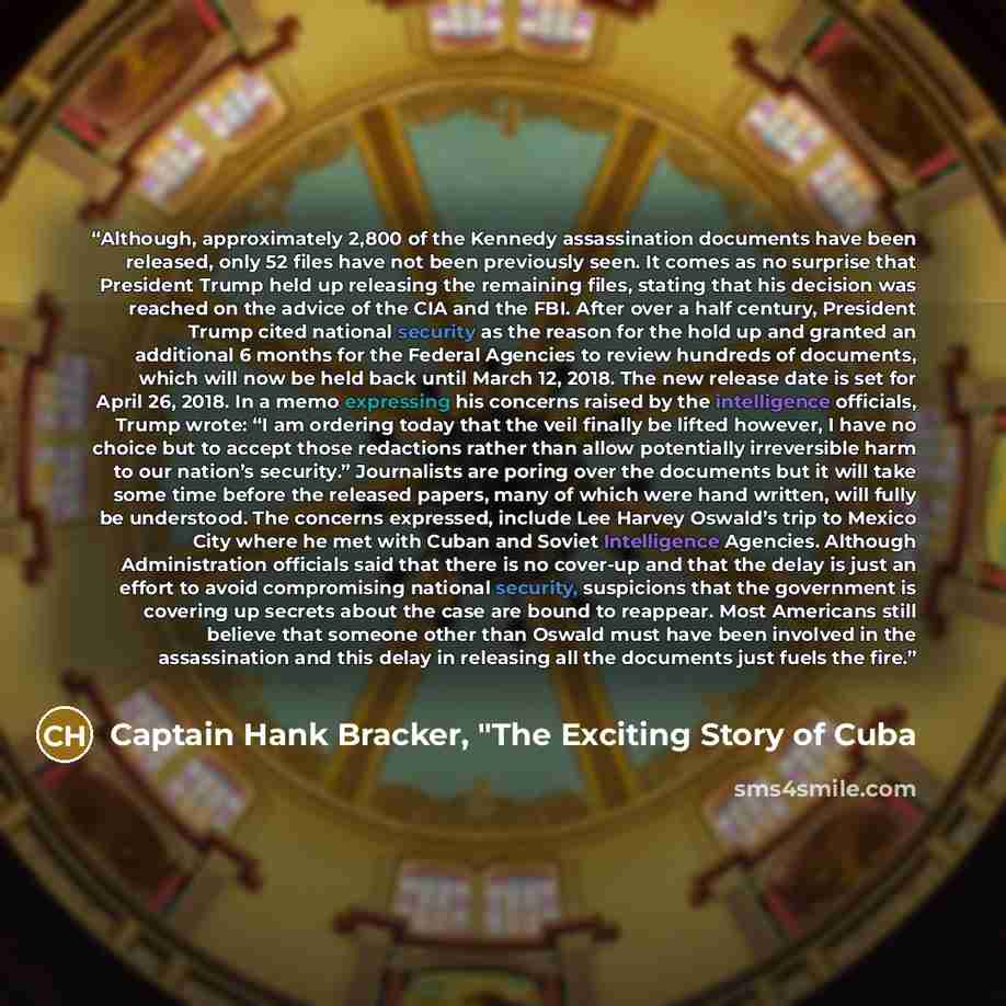 “Although, approximately 2,800 of the Kennedy assassination documents have been released, only 52 files have not been previously seen. It comes as no surprise that President Trump held up releasing the remaining files, stating that his decision was reached on the advice of the CIA and the FBI…” quote by Captain Hank Bracker, "The Exciting Story of Cuba