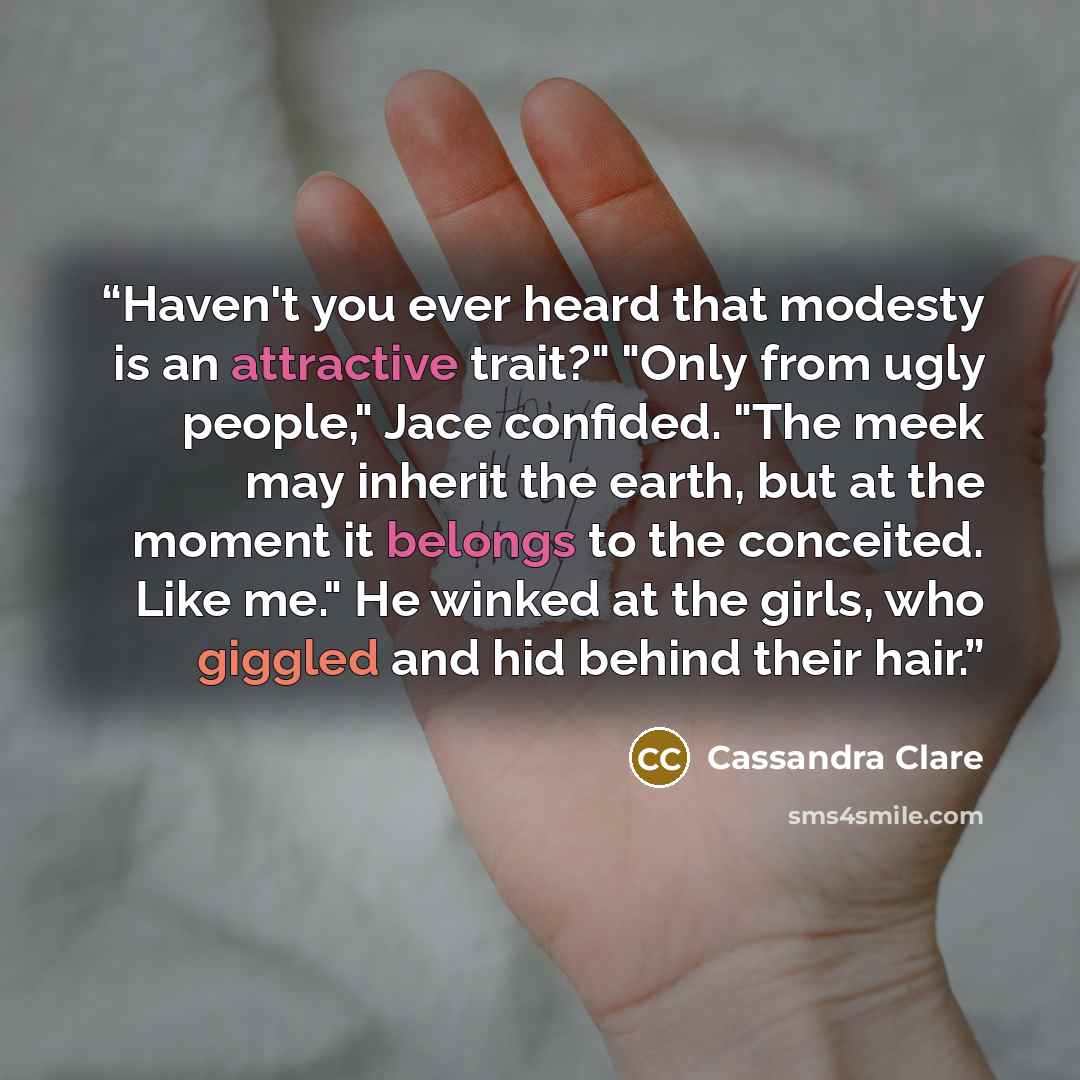 “Haven't you ever heard that modesty is an attractive trait?" "Only from ugly people," Jace confided. "The meek may inherit the earth, but at the moment it belongs to the conceited. Like me." He winked at the girls, who giggled and hid behind their hair.” quote by Cassandra Clare