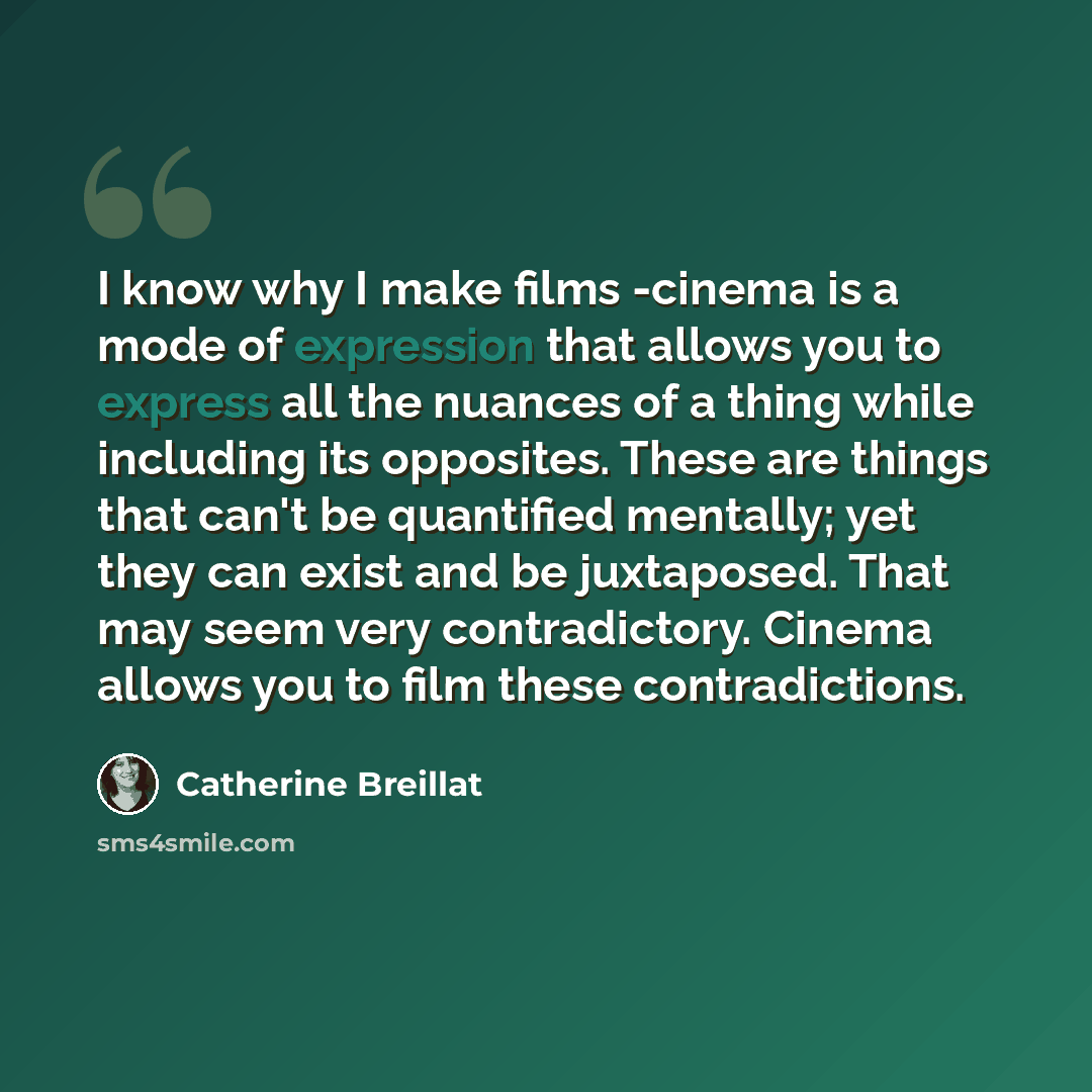 “I know why I make films -cinema is a mode of expression that allows you to express all the nuances of a thing while including its opposites. These are things that can't be quantified mentally; yet they can exist and be juxtaposed. That may seem very contradictory. Cinema allows you to film these…” quote by Catherine Breillat