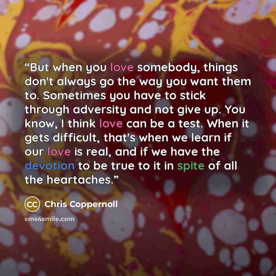 “But when you love somebody, things don't always go the way you want them to. Sometimes you have to stick through adversity and not give up. You know, I think love can be a test. When it gets difficult, that's when we learn if our love is real, and if we have the devotion to be true to it in spite…” quote by Chris Coppernoll