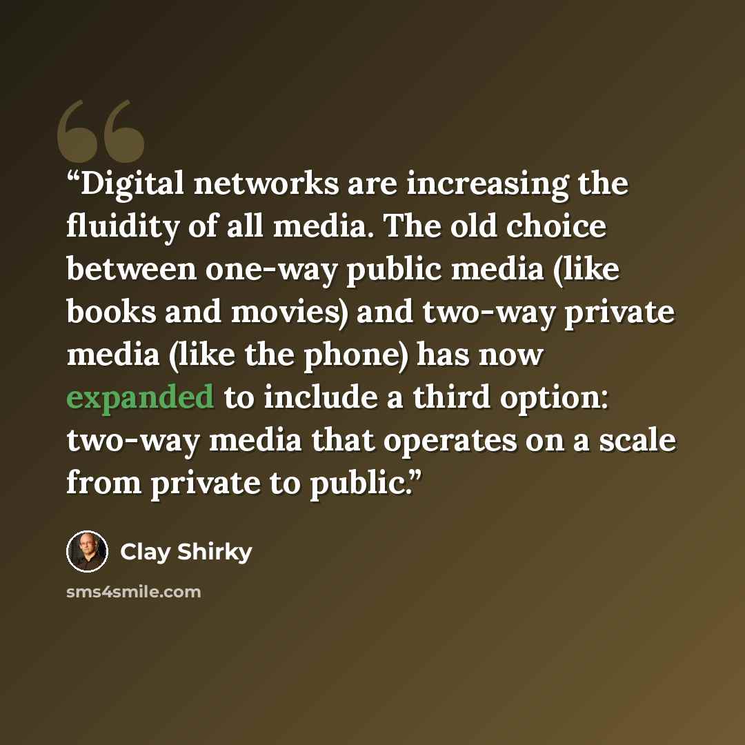 “Digital networks are increasing the fluidity of all media. The old choice between one-way public media (like books and movies) and two-way private media (like the phone) has now expanded to include a third option: two-way media that operates on a scale from private to public.” quote by Clay Shirky
