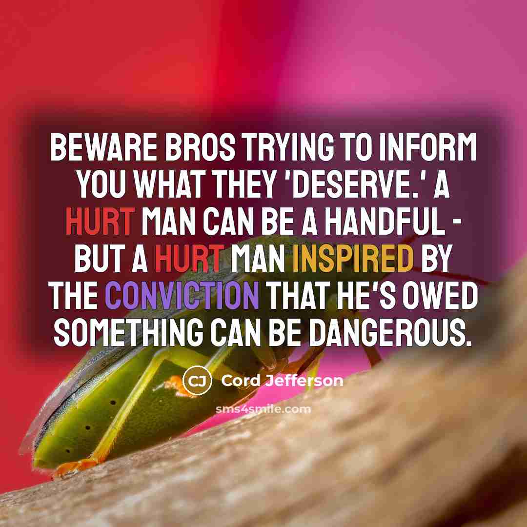“Beware bros trying to inform you what they 'deserve.' A hurt man can be a handful - but a hurt man inspired by the conviction that he's owed something can be dangerous.” quote by Cord Jefferson