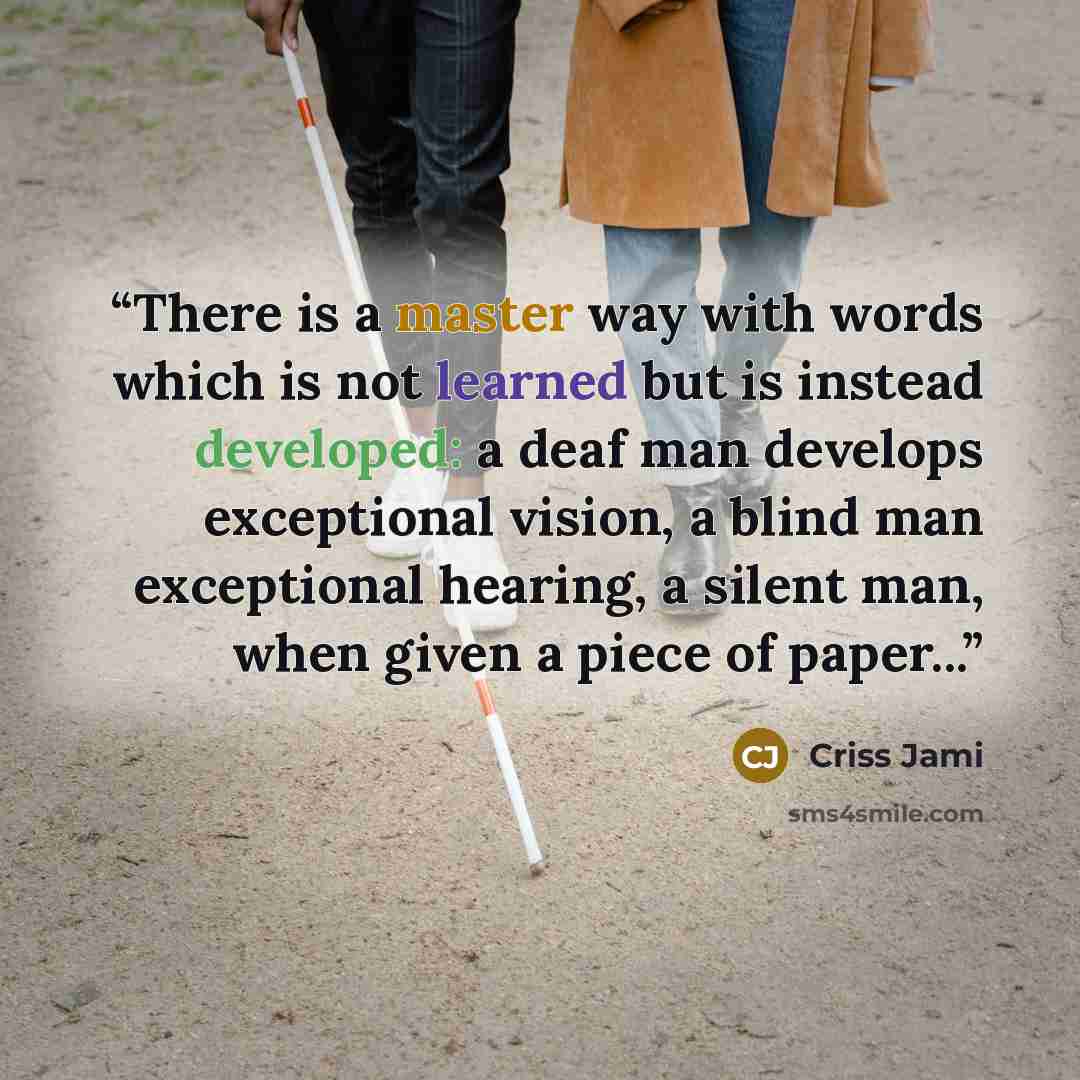 “There is a master way with words which is not learned but is instead developed: a deaf man develops exceptional vision, a blind man exceptional hearing, a silent man, when given a piece of paper...” quote by Criss Jami