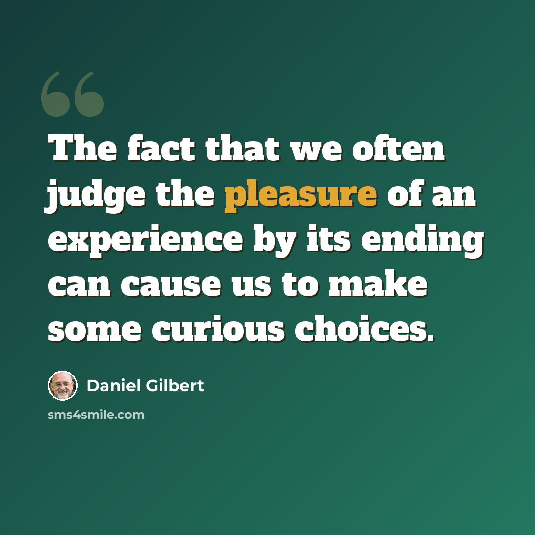 “The fact that we often judge the pleasure of an experience by its ending can cause us to make some curious choices.” quote by Daniel Gilbert