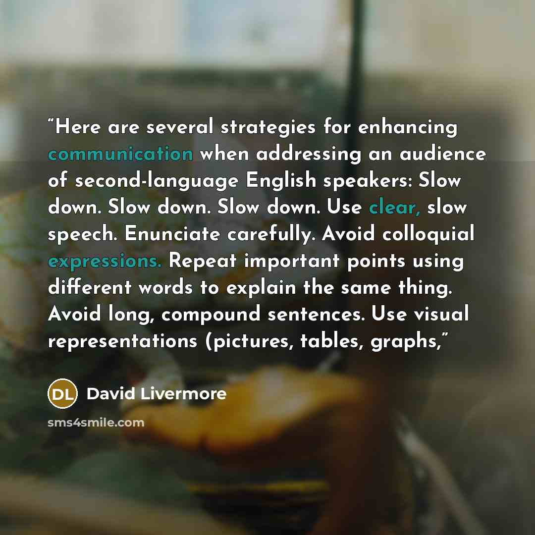 “Here are several strategies for enhancing communication when addressing an audience of second-language English speakers: Slow down. Slow down. Slow down. Use clear, slow speech. Enunciate carefully. Avoid colloquial expressions. Repeat important points using different words to explain the same…” quote by David Livermore