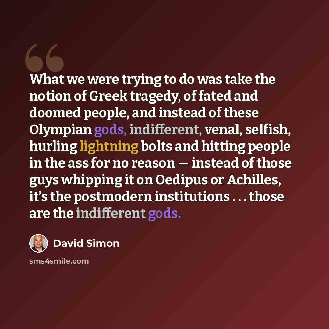 “What we were trying to do was take the notion of Greek tragedy, of fated and doomed people, and instead of these Olympian gods, indifferent, venal, selfish, hurling lightning bolts and hitting people in the ass for no reason — instead of those guys whipping it on Oedipus or Achilles, it’s the…” quote by David Simon