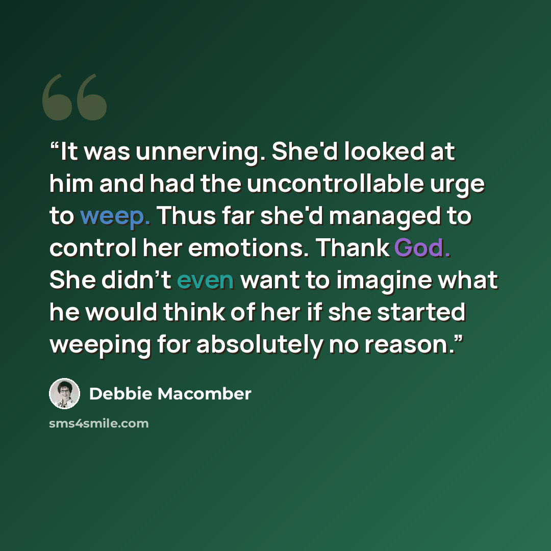 “It was unnerving. She'd looked at him and had the uncontrollable urge to weep. Thus far she'd managed to control her emotions. Thank God. She didn't even want to imagine what he would think of her if she started weeping for absolutely no reason.” quote by Debbie Macomber
