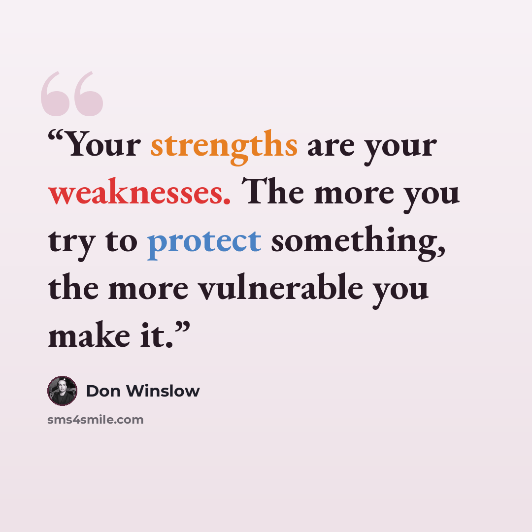 “Your strengths are your weaknesses. The more you try to protect something, the more vulnerable you make it.” quote by Don Winslow