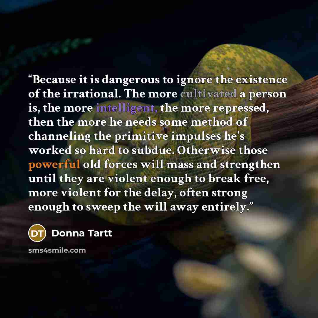 “Because it is dangerous to ignore the existence of the irrational. The more cultivated a person is, the more intelligent, the more repressed, then the more he needs some method of channeling the primitive impulses he's worked so hard to subdue. Otherwise those powerful old forces will mass and…” quote by Donna Tartt