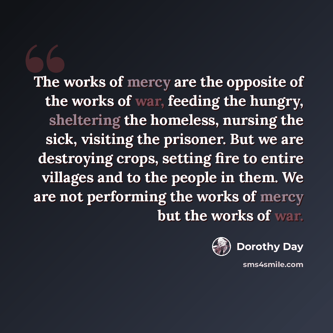“The works of mercy are the opposite of the works of war, feeding the hungry, sheltering the homeless, nursing the sick, visiting the prisoner. But we are destroying crops, setting fire to entire villages and to the people in them. We are not performing the works of mercy but the works of war.” quote by Dorothy Day