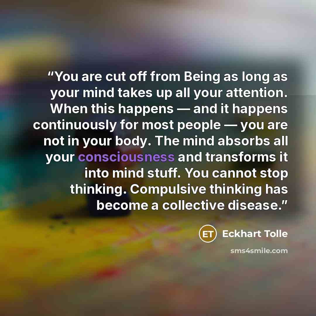 “You are cut off from Being as long as your mind takes up all your attention. When this happens — and it happens continuously for most people — you are not in your body. The mind absorbs all your consciousness and transforms it into mind stuff. You cannot stop thinking. Compulsive thinking has…” quote by Eckhart Tolle