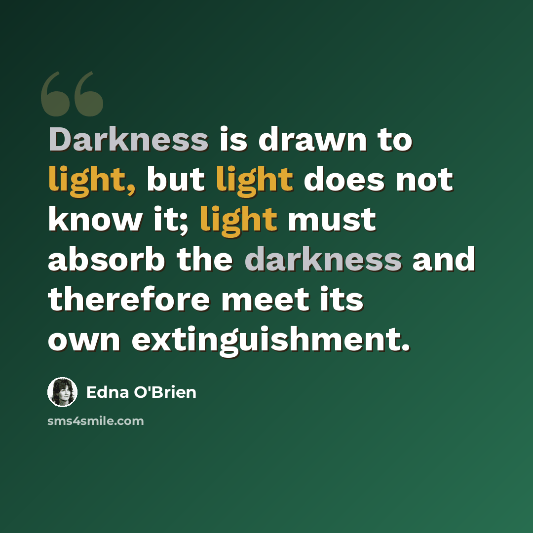 “Darkness is drawn to light, but light does not know it; light must absorb the darkness and therefore meet its own extinguishment.” quote by Edna O'Brien
