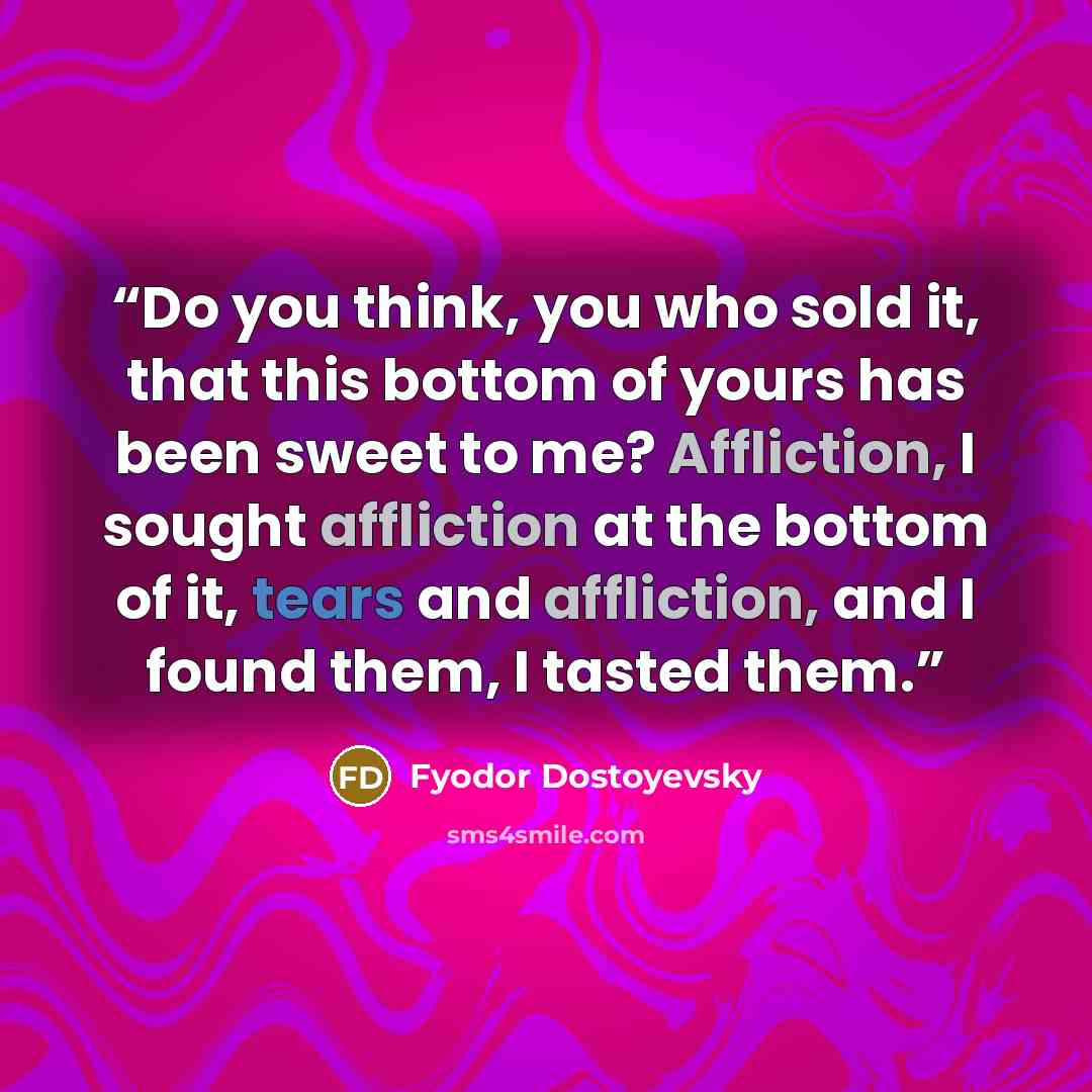 “Do you think, you who sold it, that this bottom of yours has been sweet to me? Affliction, I sought affliction at the bottom of it, tears and affliction, and I found them, I tasted them.” quote by Fyodor Dostoyevsky