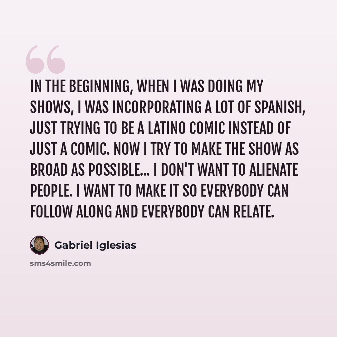 “In the beginning, when I was doing my shows, I was incorporating a lot of Spanish, just trying to be a Latino comic instead of just a comic. Now I try to make the show as broad as possible... I don't want to alienate people. I want to make it so everybody can follow along and everybody can relate.” quote by Gabriel Iglesias