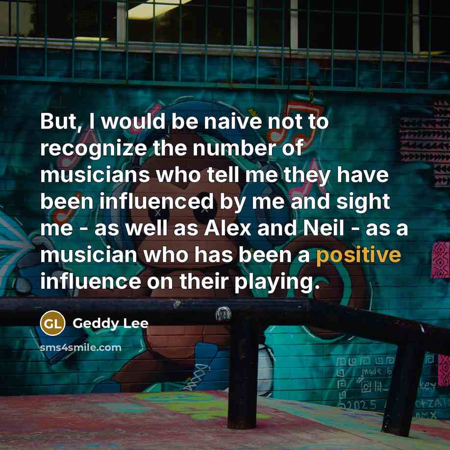“But, I would be naive not to recognize the number of musicians who tell me they have been influenced by me and sight me - as well as Alex and Neil - as a musician who has been a positive influence on their playing.” quote by Geddy Lee