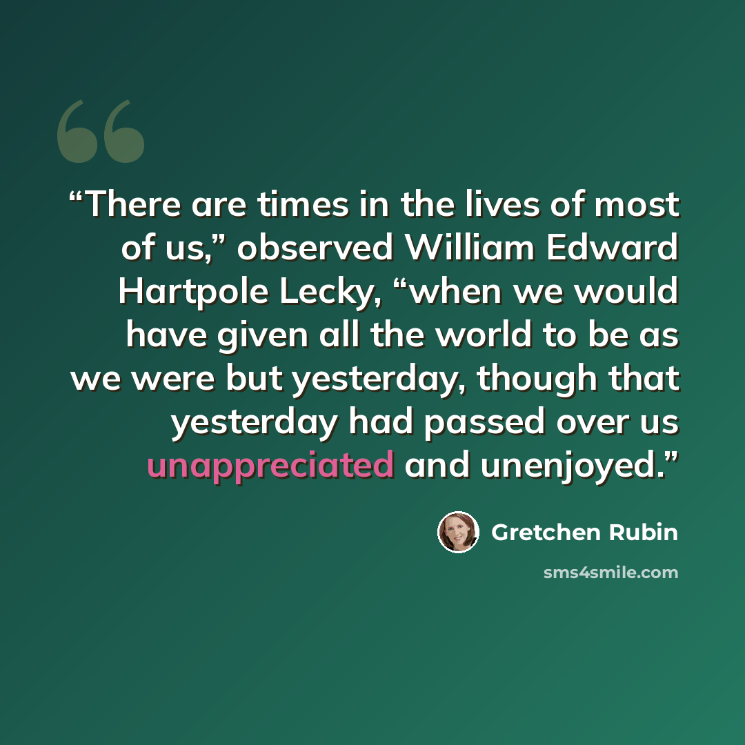“There are times in the lives of most of us,” observed William Edward Hartpole Lecky, “when we would have given all the world to be as we were but yesterday, though that yesterday had passed over us unappreciated and unenjoyed.” quote by Gretchen Rubin