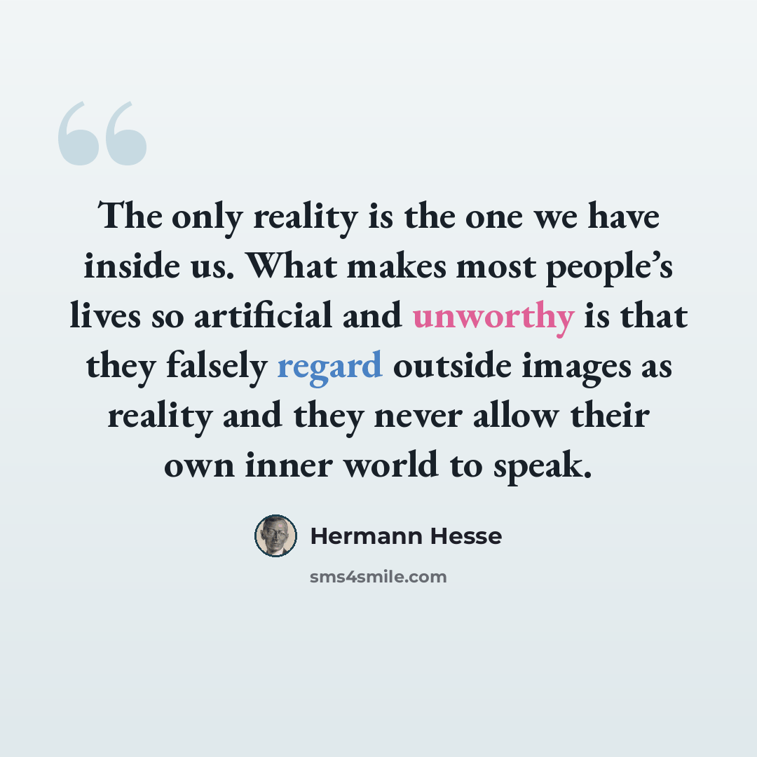 “The only reality is the one we have inside us. What makes most people’s lives so artificial and unworthy is that they falsely regard outside images as reality and they never allow their own inner world to speak.” quote by Hermann Hesse