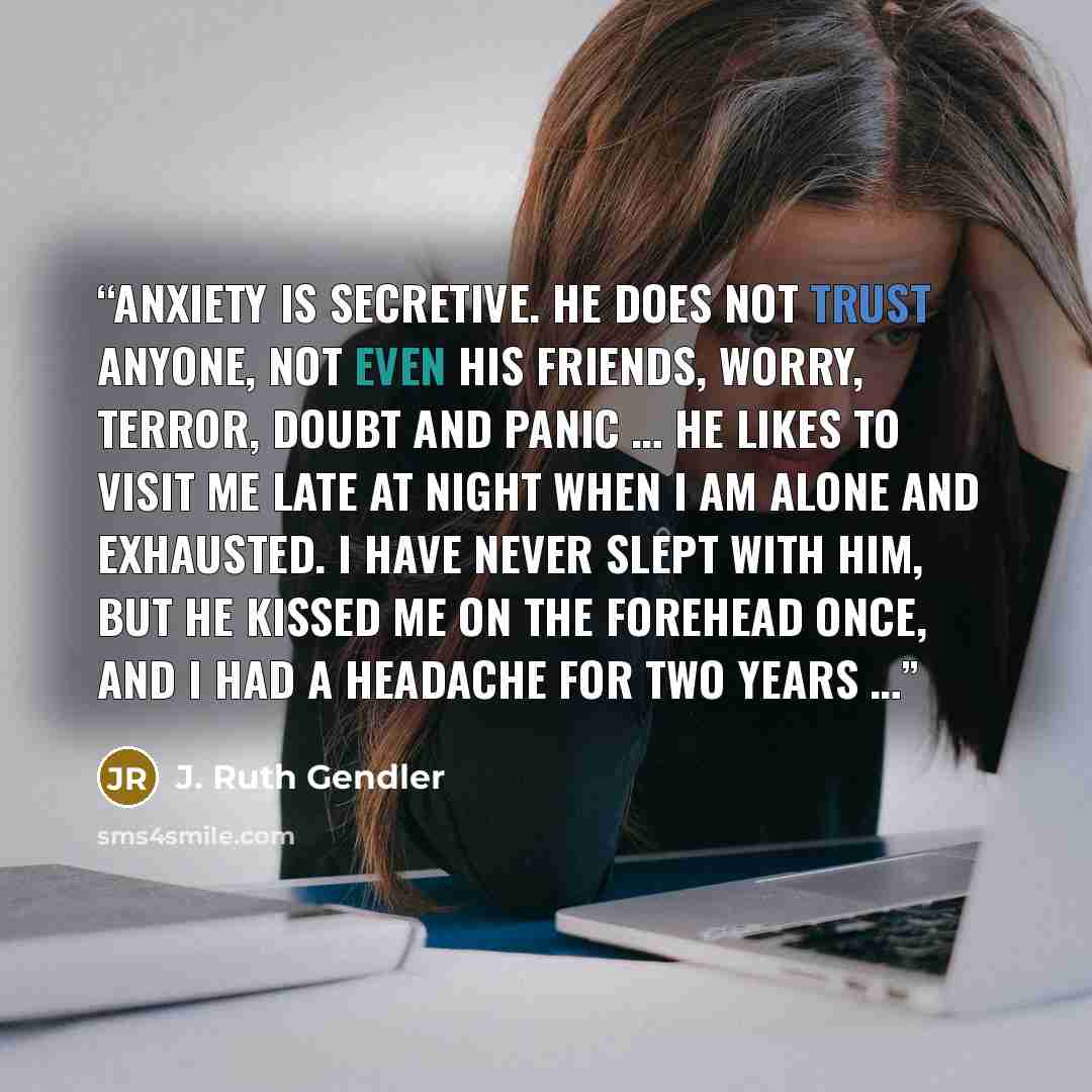 “Anxiety is secretive. He does not trust anyone, not even his friends, Worry, Terror, Doubt and Panic … He likes to visit me late at night when I am alone and exhausted. I have never slept with him, but he kissed me on the forehead once, and I had a headache for two years …” quote by J. Ruth Gendler