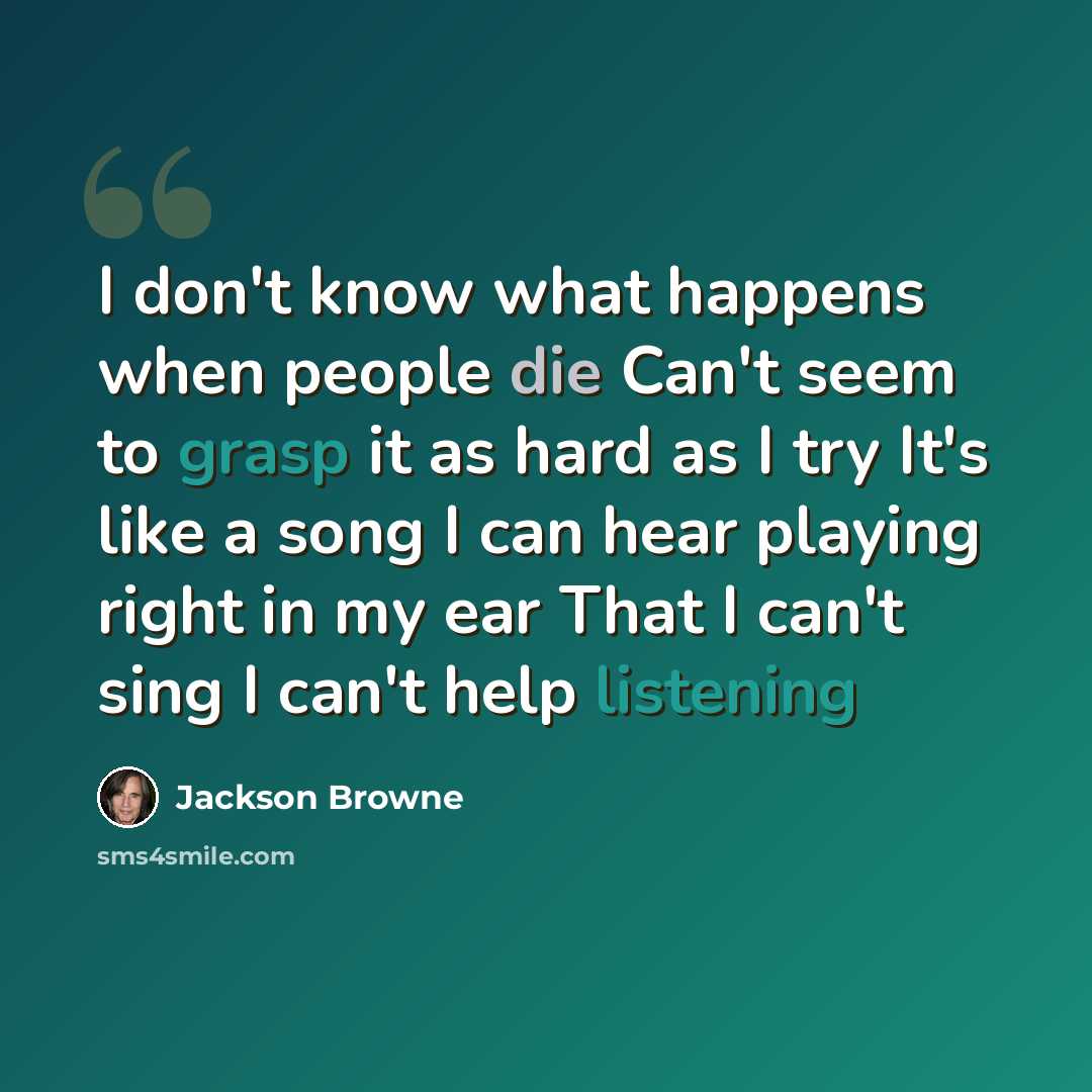 “I don't know what happens when people die Can't seem to grasp it as hard as I try It's like a song I can hear playing right in my ear That I can't sing I can't help listening” quote by Jackson Browne