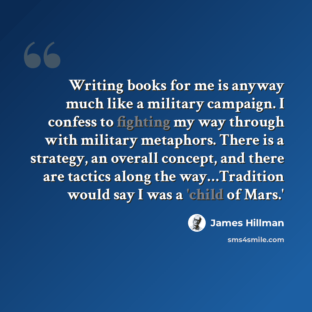 “Writing books for me is anyway much like a military campaign. I confess to fighting my way through with military metaphors. There is a strategy, an overall concept, and there are tactics along the way…Tradition would say I was a 'child of Mars.'” quote by James Hillman