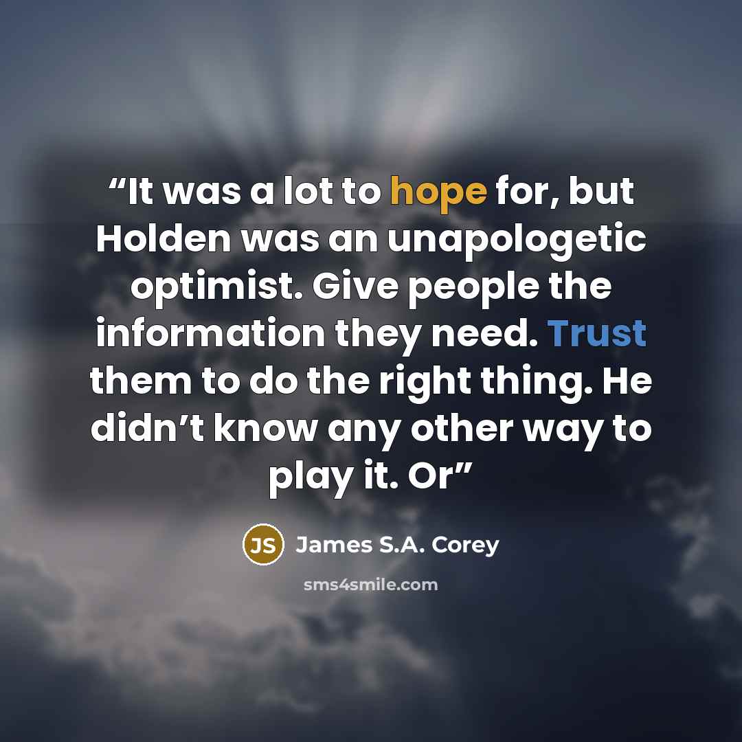 “It was a lot to hope for, but Holden was an unapologetic optimist. Give people the information they need. Trust them to do the right thing. He didn’t know any other way to play it. Or” quote by James S.A. Corey