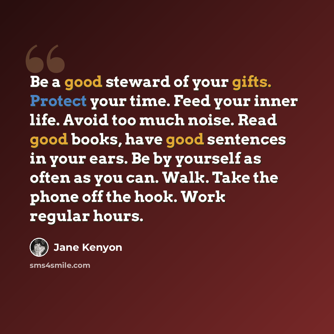 “Be a good steward of your gifts. Protect your time. Feed your inner life. Avoid too much noise. Read good books, have good sentences in your ears. Be by yourself as often as you can. Walk. Take the phone off the hook. Work regular hours.” quote by Jane Kenyon