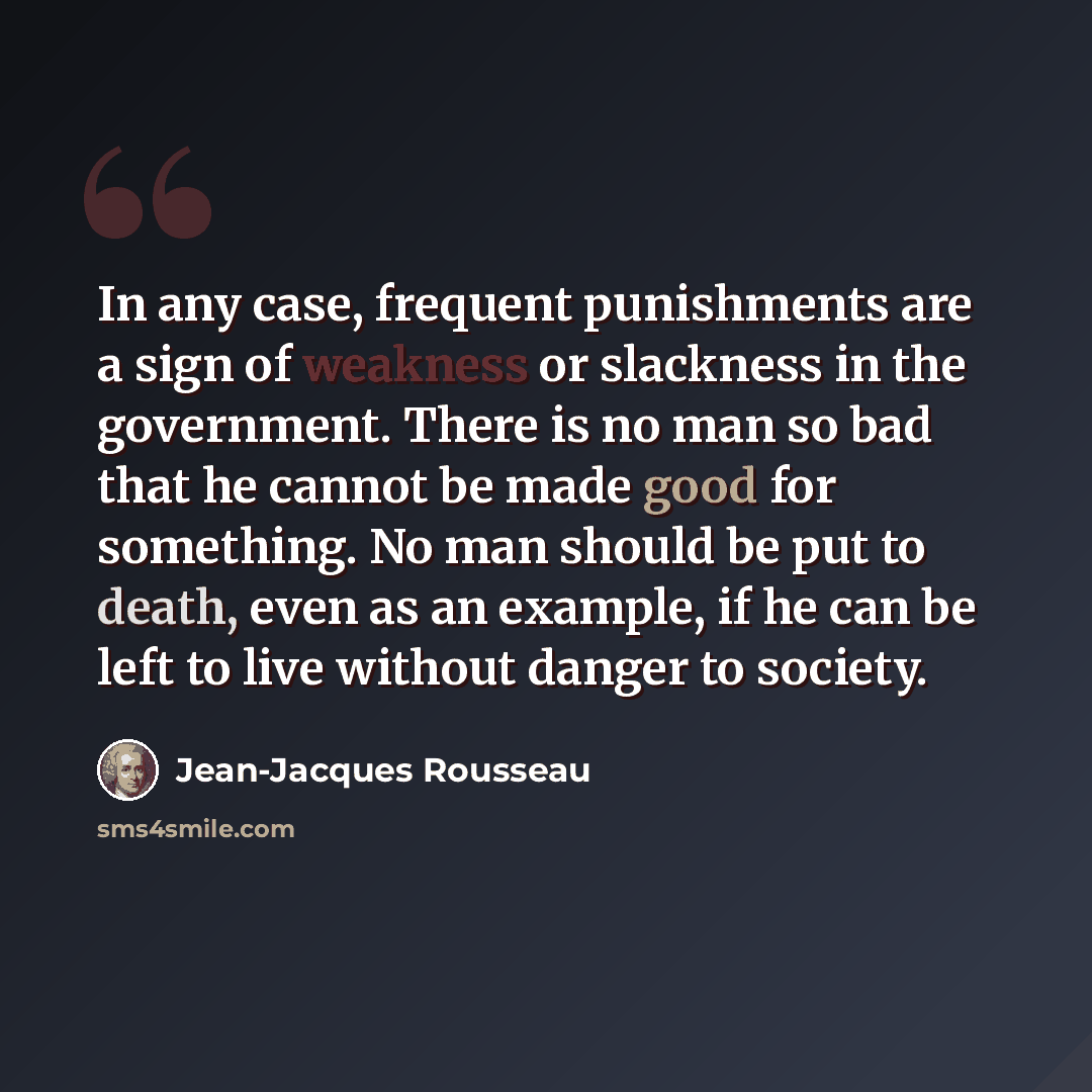 “In any case, frequent punishments are a sign of weakness or slackness in the government. There is no man so bad that he cannot be made good for something. No man should be put to death, even as an example, if he can be left to live without danger to society.” quote by Jean-Jacques Rousseau