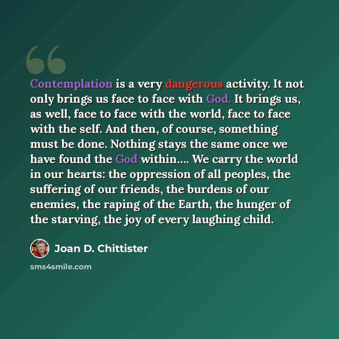“Contemplation is a very dangerous activity. It not only brings us face to face with God. It brings us, as well, face to face with the world, face to face with the self. And then, of course, something must be done. Nothing stays the same once we have found the God within…. We carry the world in our…” quote by Joan D. Chittister