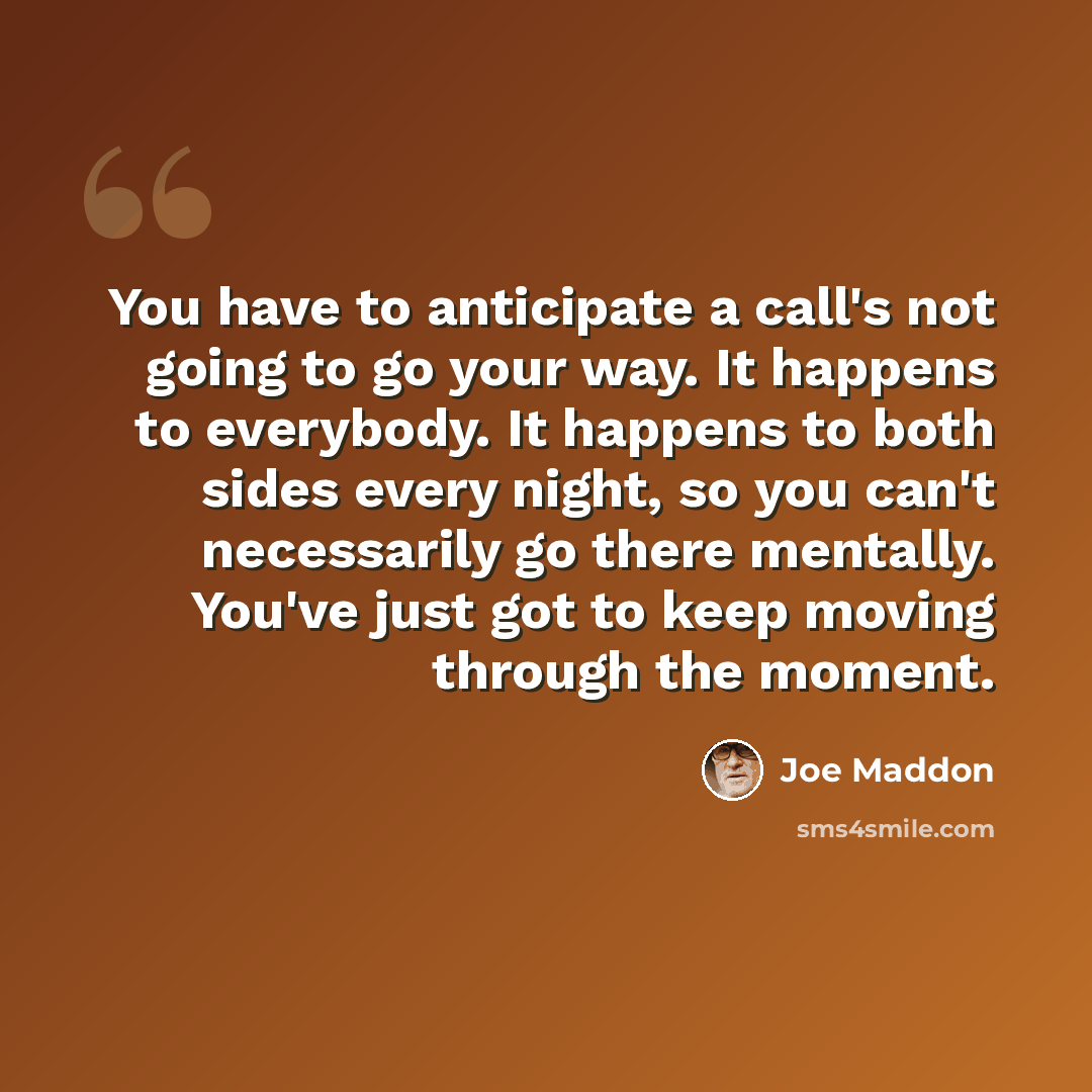 “You have to anticipate a call's not going to go your way. It happens to everybody. It happens to both sides every night, so you can't necessarily go there mentally. You've just got to keep moving through the moment.” quote by Joe Maddon