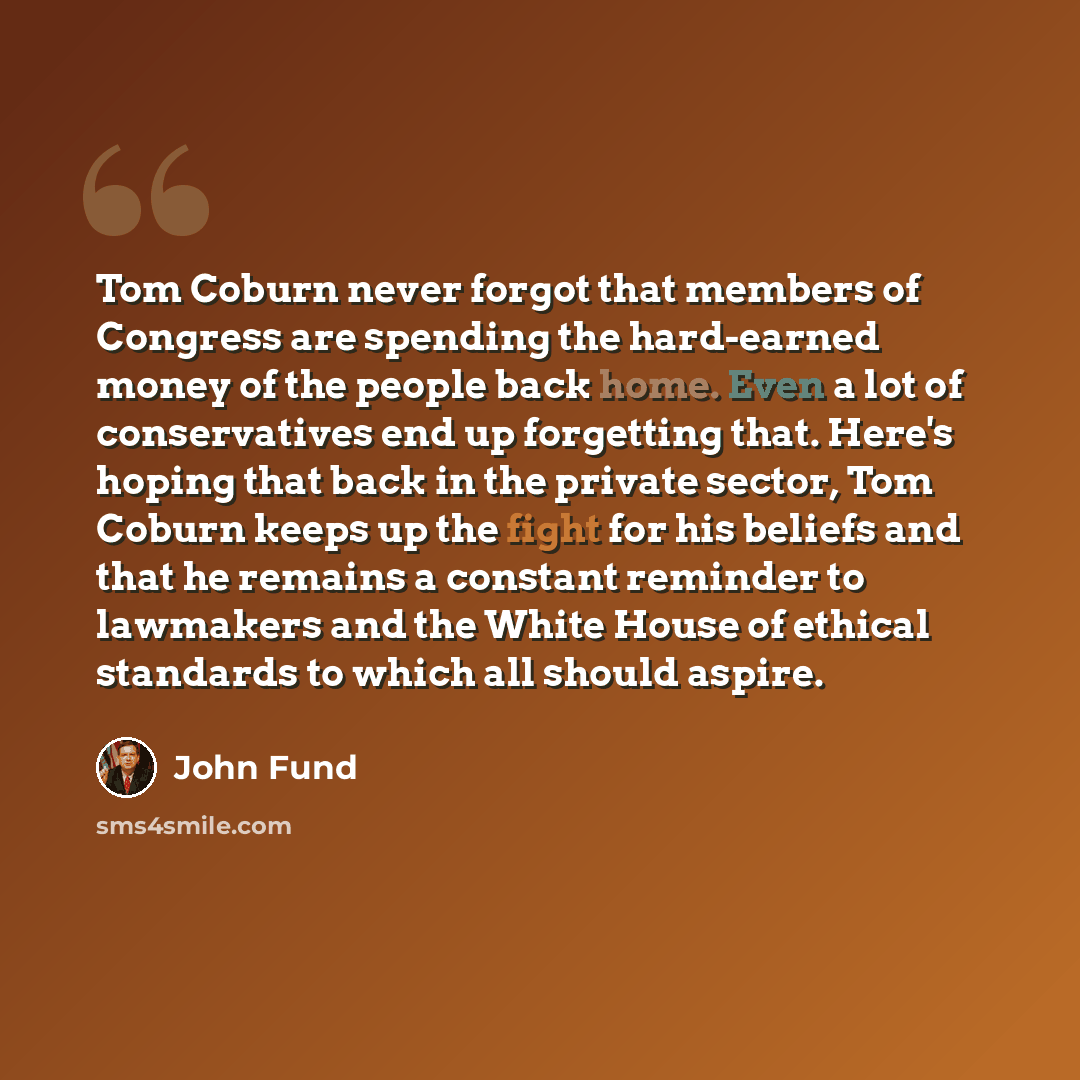 “Tom Coburn never forgot that members of Congress are spending the hard-earned money of the people back home. Even a lot of conservatives end up forgetting that. Here's hoping that back in the private sector, Tom Coburn keeps up the fight for his beliefs and that he remains a constant reminder to…” quote by John Fund