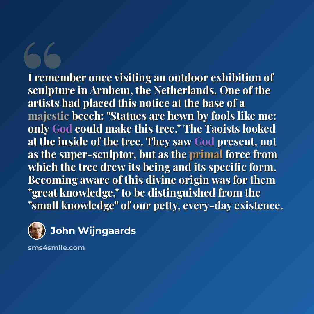 “I remember once visiting an outdoor exhibition of sculpture in Arnhem, the Netherlands. One of the artists had placed this notice at the base of a majestic beech: "Statues are hewn by fools like me: only God could make this tree." The Taoists looked at the inside of the tree. They saw God present…” quote by John Wijngaards