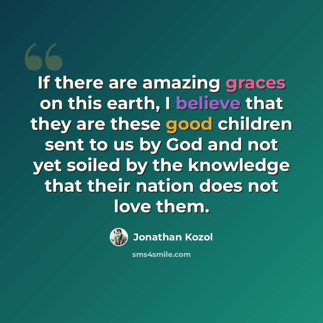 “If there are amazing graces on this earth, I believe that they are these good children sent to us by God and not yet soiled by the knowledge that their nation does not love them.” quote by Jonathan Kozol