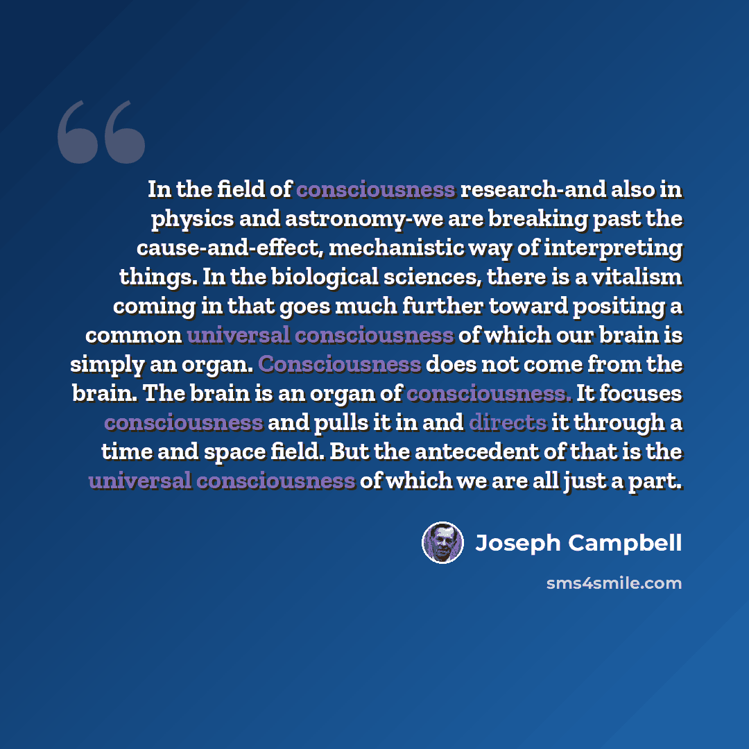 “In the field of consciousness research-and also in physics and astronomy-we are breaking past the cause-and-effect, mechanistic way of interpreting things. In the biological sciences, there is a vitalism coming in that goes much further toward positing a common universal consciousness of which our…” quote by Joseph Campbell