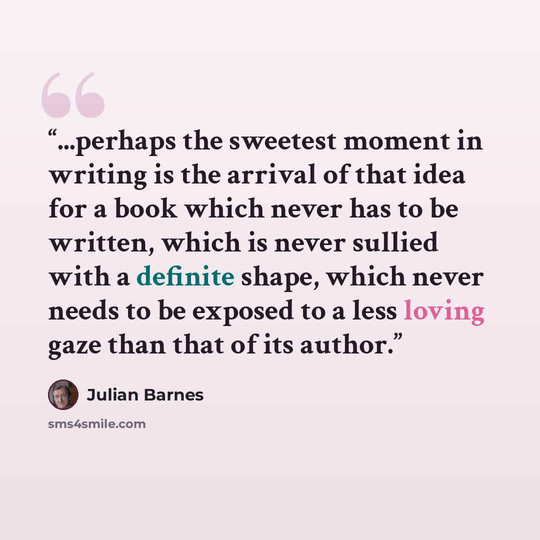 “...perhaps the sweetest moment in writing is the arrival of that idea for a book which never has to be written, which is never sullied with a definite shape, which never needs to be exposed to a less loving gaze than that of its author.” quote by Julian Barnes
