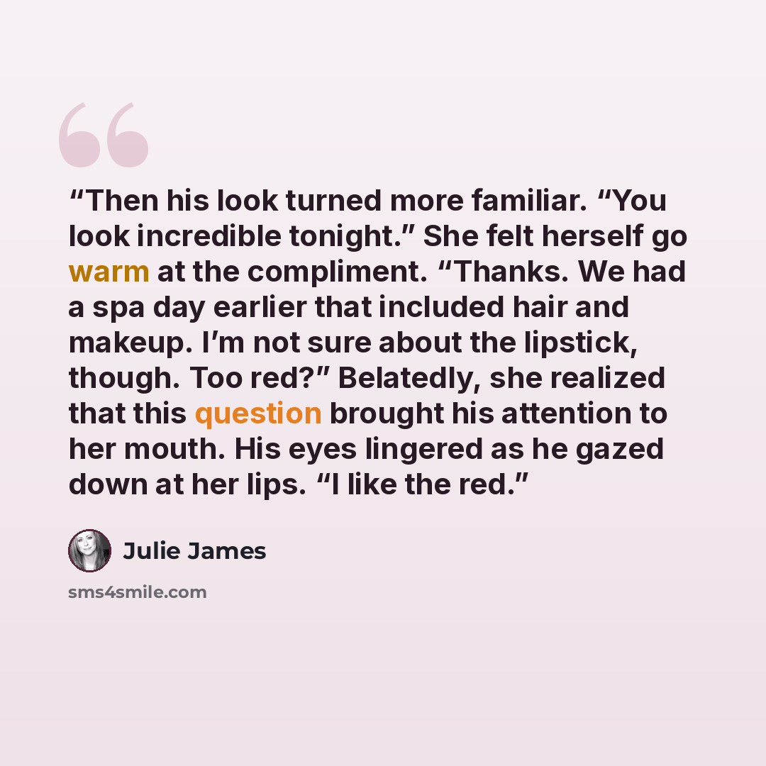 “Then his look turned more familiar. “You look incredible tonight.” She felt herself go warm at the compliment. “Thanks. We had a spa day earlier that included hair and makeup. I’m not sure about the lipstick, though. Too red?” Belatedly, she realized that this question brought his attention to her…” quote by Julie James