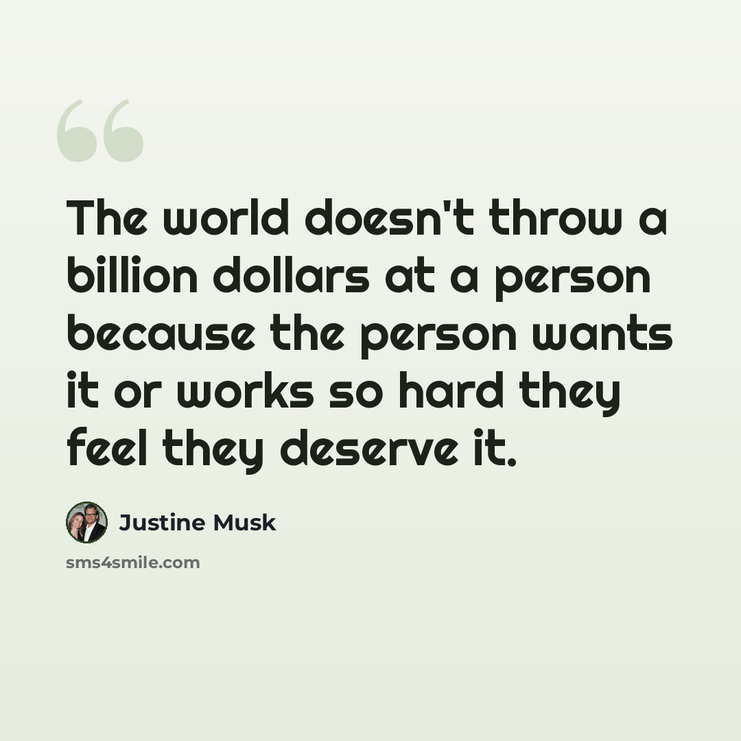 “The world doesn't throw a billion dollars at a person because the person wants it or works so hard they feel they deserve it.” quote by Justine Musk