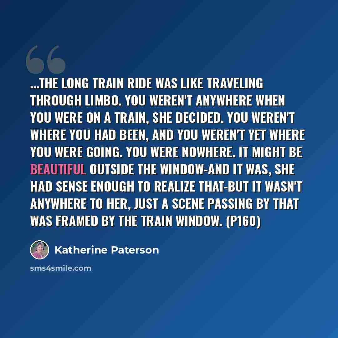 “...the long train ride was like traveling through limbo. You weren't anywhere when you were on a train, she decided. You weren't where you had been, and you weren't yet where you were going. You were nowhere. It might be beautiful outside the window-and it was, she had sense enough to realize…” quote by Katherine Paterson