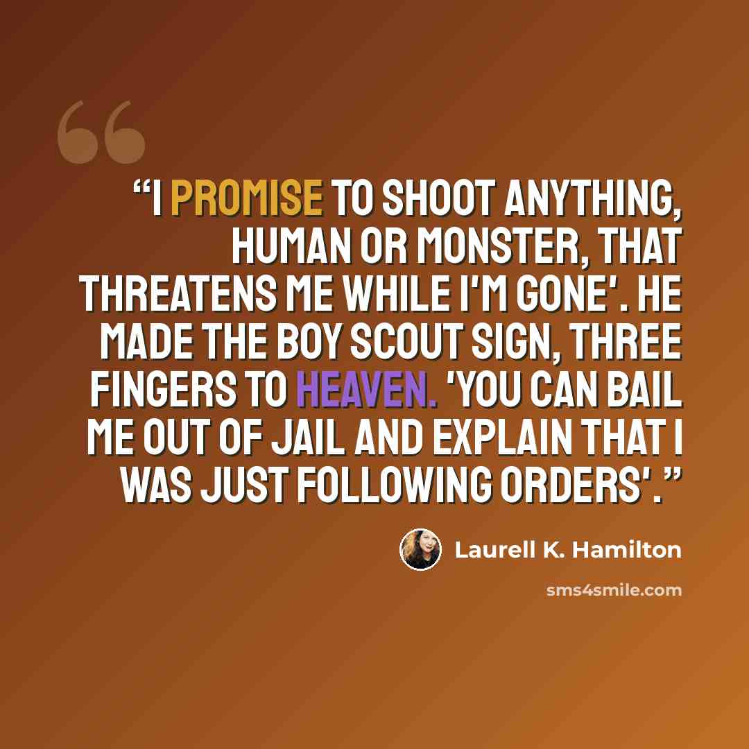 “I promise to shoot anything, human or monster, that threatens me while I'm gone'. He made the Boy Scout sign, three fingers to heaven. 'You can bail me out of jail and explain that i was just following orders'.” quote by Laurell K. Hamilton