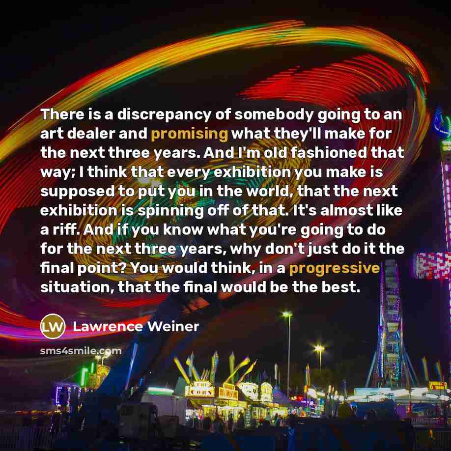 “There is a discrepancy of somebody going to an art dealer and promising what they'll make for the next three years. And I'm old fashioned that way; I think that every exhibition you make is supposed to put you in the world, that the next exhibition is spinning off of that. It's almost like a riff…” quote by Lawrence Weiner