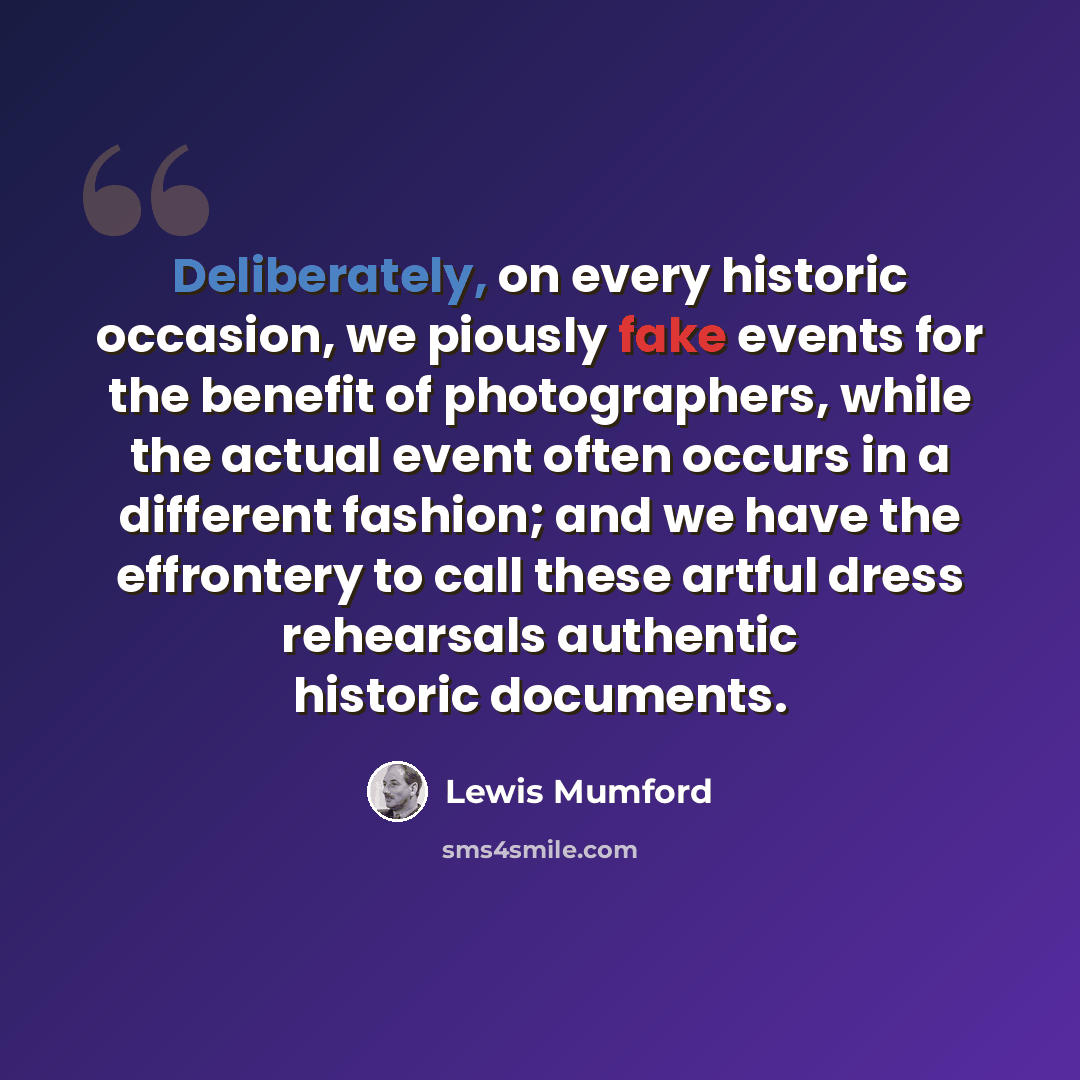 “Deliberately, on every historic occasion, we piously fake events for the benefit of photographers, while the actual event often occurs in a different fashion; and we have the effrontery to call these artful dress rehearsals authentic historic documents.” quote by Lewis Mumford
