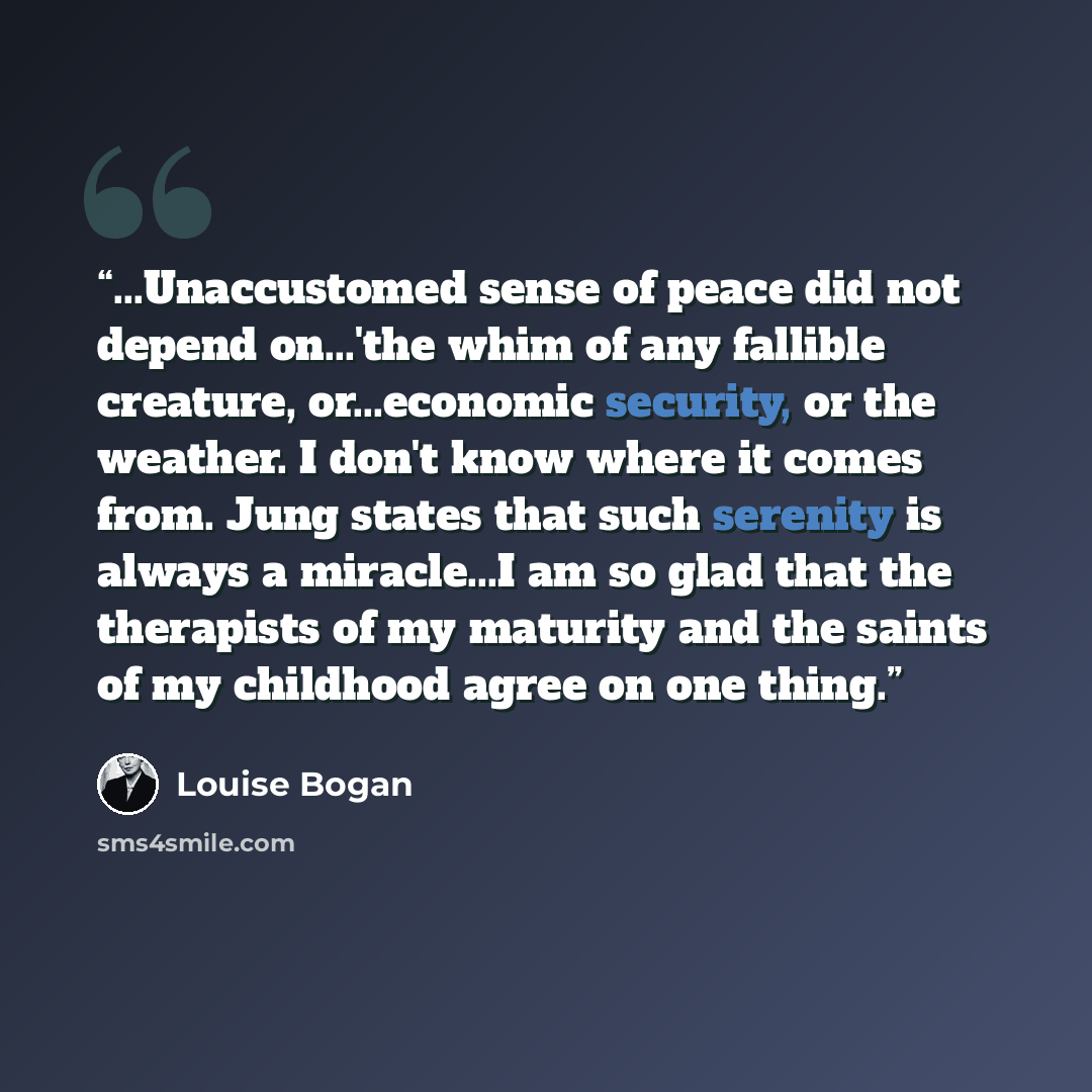 “...Unaccustomed sense of peace did not depend on...'the whim of any fallible creature, or...economic security, or the weather. I don't know where it comes from. Jung states that such serenity is always a miracle...I am so glad that the therapists of my maturity and the saints of my childhood agree…” quote by Louise Bogan