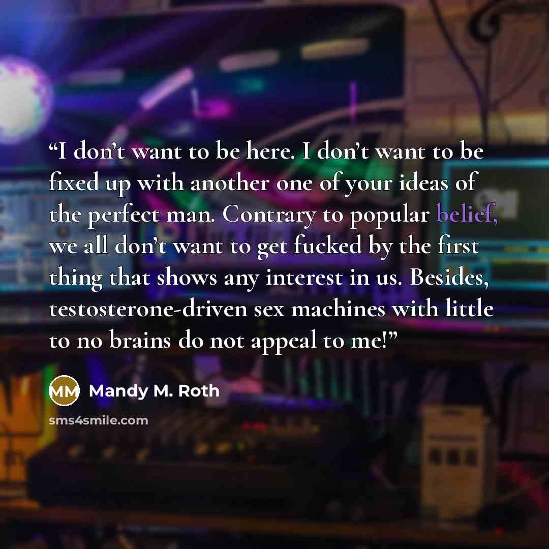 “I don’t want to be here. I don’t want to be fixed up with another one of your ideas of the perfect man. Contrary to popular belief, we all don’t want to get fucked by the first thing that shows any interest in us. Besides, testosterone-driven sex machines with little to no brains do not appeal to…” quote by Mandy M. Roth