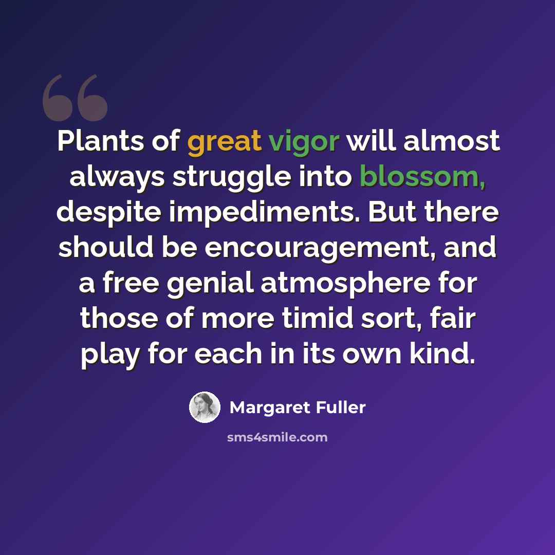 “Plants of great vigor will almost always struggle into blossom, despite impediments. But there should be encouragement, and a free genial atmosphere for those of more timid sort, fair play for each in its own kind.” quote by Margaret Fuller