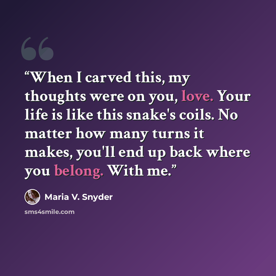 “When I carved this, my thoughts were on you, love. Your life is like this snake's coils. No matter how many turns it makes, you'll end up back where you belong. With me.” quote by Maria V. Snyder