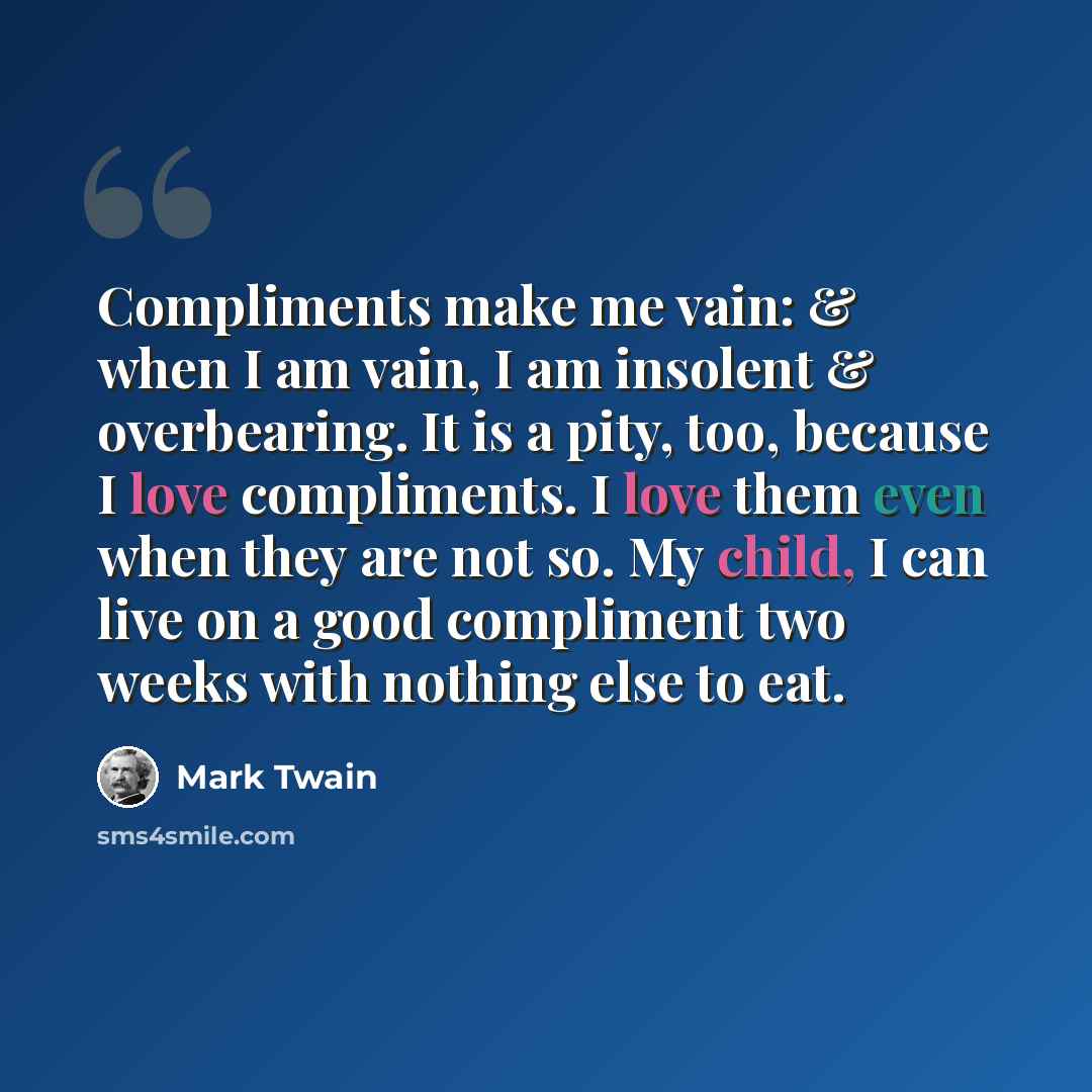 “Compliments make me vain: & when I am vain, I am insolent & overbearing. It is a pity, too, because I love compliments. I love them even when they are not so. My child, I can live on a good compliment two weeks with nothing else to eat.” quote by Mark Twain
