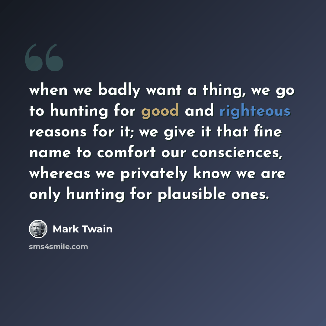 “when we badly want a thing, we go to hunting for good and righteous reasons for it; we give it that fine name to comfort our consciences, whereas we privately know we are only hunting for plausible ones.” quote by Mark Twain