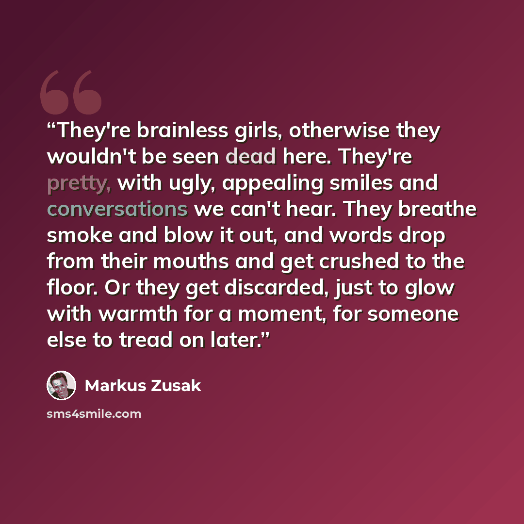 “They're brainless girls, otherwise they wouldn't be seen dead here. They're pretty, with ugly, appealing smiles and conversations we can't hear. They breathe smoke and blow it out, and words drop from their mouths and get crushed to the floor. Or they get discarded, just to glow with warmth for a…” quote by Markus Zusak