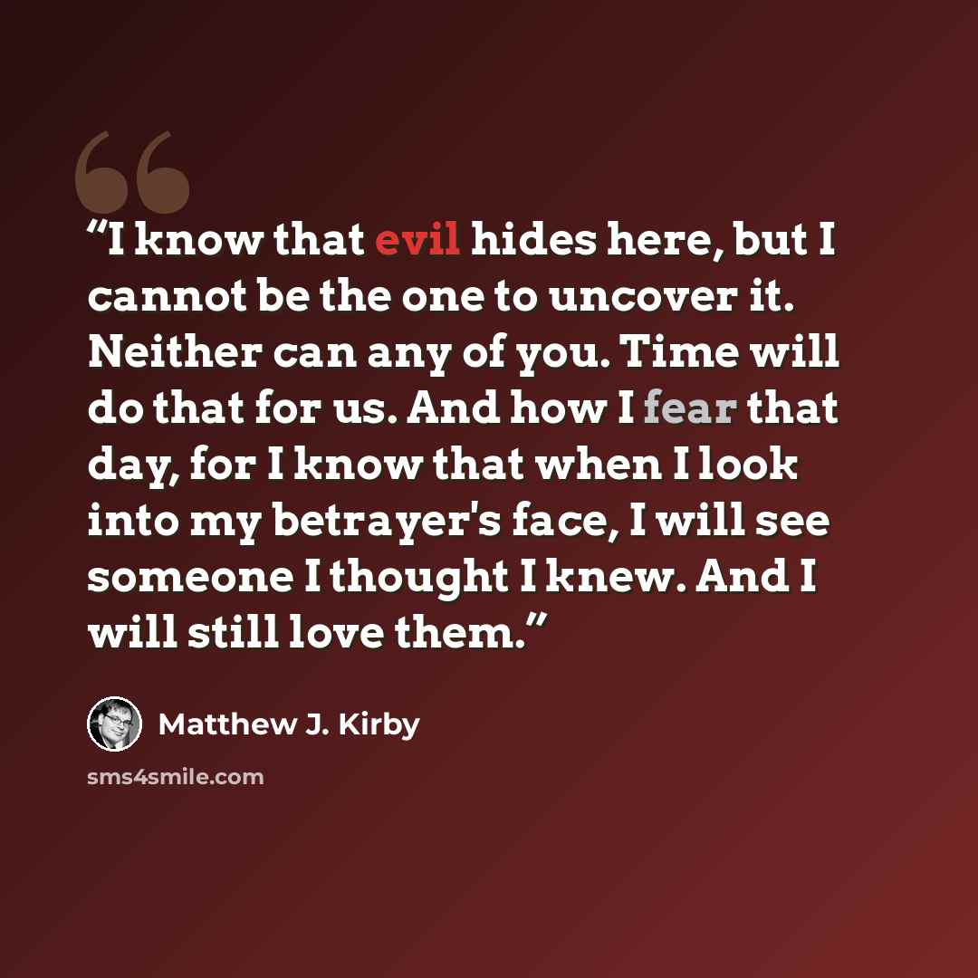 “I know that evil hides here, but I cannot be the one to uncover it. Neither can any of you. Time will do that for us. And how I fear that day, for I know that when I look into my betrayer's face, I will see someone I thought I knew. And I will still love them.” quote by Matthew J. Kirby