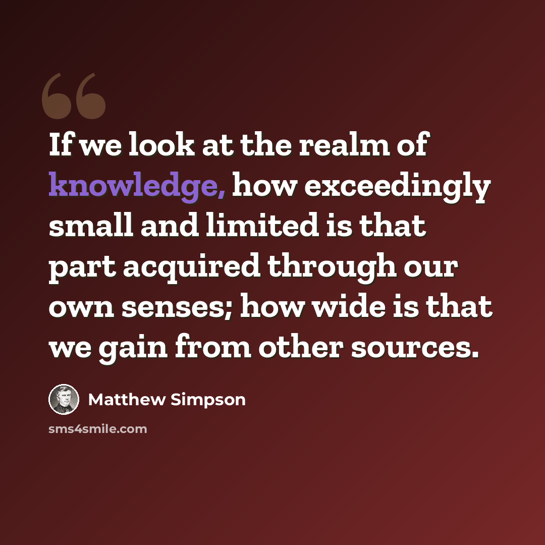 “If we look at the realm of knowledge, how exceedingly small and limited is that part acquired through our own senses; how wide is that we gain from other sources.” quote by Matthew Simpson