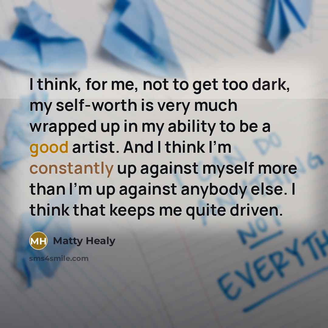 “I think, for me, not to get too dark, my self-worth is very much wrapped up in my ability to be a good artist. And I think I'm constantly up against myself more than I'm up against anybody else. I think that keeps me quite driven.” quote by Matty Healy